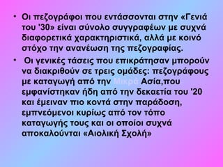 • Οι πεζογράφοι που εντάσσονται στην «Γενιά
του '30» είναι σύνολο συγγραφέων με συχνά
διαφορετικά χαρακτηριστικά, αλλά με κοινό
στόχο την ανανέωση της πεζογραφίας.
• Οι γενικές τάσεις που επικράτησαν μπορούν
να διακριθούν σε τρεις ομάδες: πεζογράφους
με καταγωγή από την Μικρά Ασία,που
εμφανίστηκαν ήδη από την δεκαετία του '20
και έμειναν πιο κοντά στην παράδοση,
εμπνεόμενοι κυρίως από τον τόπο
καταγωγής τους και οι οποίοι συχνά
αποκαλούνται «Αιολική Σχολή»
 