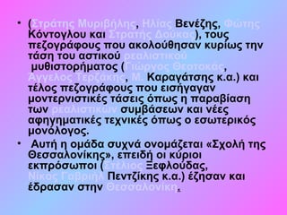 • (Στράτης Μυριβήλης, Ηλίας Βενέζης, Φώτης
Κόντογλου και Στρατής Δούκας), τους
πεζογράφους που ακολούθησαν κυρίως την
τάση του αστικού ρεαλιστικού
μυθιστορήματος (Γιώργος Θεοτοκάς,
Άγγελος Τερζάκης, Μ. Καραγάτσης κ.α.) και
τέλος πεζογράφους που εισήγαγαν
μοντερνιστικές τάσεις όπως η παραβίαση
των ρεαλιστικών συμβάσεων και νέες
αφηγηματικές τεχνικές όπως ο εσωτερικός
μονόλογος.
• Αυτή η ομάδα συχνά ονομάζεται «Σχολή της
Θεσσαλονίκης», επειδή οι κύριοι
εκπρόσωποι (Στέλιος Ξεφλούδας,
Νίκος Γαβριήλ Πεντζίκης κ.α.) έζησαν και
έδρασαν στην Θεσσαλονίκη.
 