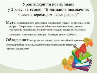 Урок відкриття нових знань
у 2 класі за темою: “Віднімання двозначних
чисел з переходом через розряд”
Мета:Ввести прийом віднімання двозначних чисел з переходом через
розряд. Закріплювати вивчені обчислювальні прийоми, уміння
самостійно аналізувати і вирішувати складові завдання. Розвивати
мислення, мовлення, пізнавальні інтереси, творчі здібності.
Обладнання:інтерактивна дошка, мультимедійний проектор,
демонстраційне полотно,індивідуальний наглядний матеріал,
картки з завданнями
 