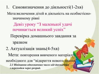 1. Самовизначення до діяльності(1-2хв)
Мета:включення дітей в діяльність на особистісно-
значимому рівні
Девіз уроку “З маленької удачі
починається великий успіх”
Перевірка домашнього завдання за
зразком
2. Актуалізація знань(4-5хв)
Мета: повторення вивченого матеріалу,
необхідного для “відкриття нового знання”
2.1 Вінімання однозначних чисел від двозначних
з переходом через розряд.
 