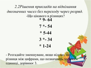 2.2Рішення прикладів на віднімання
двозначних чисел без переходу через розряд.
-Що цікавого в різницях?
* 9- 64
7 *- 54
* 5-44
3 *- 34
* 1-24
- Розгадайте зменшуване, якщо відомо, що
різниця між цифрами, що позначають десятки і
одиниці, дорівнює 3.
 