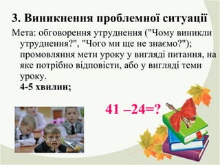 3. Виникнення проблемної ситуації
Мета: обговорення утруднення ("Чому виникли
утруднення?", "Чого ми ще не знаємо?");
промовляння мети уроку у вигляді питання, на
яке потрібно відповісти, або у вигляді теми
уроку.
4-5 хвилин;
41 –24=?
 