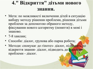 4." Відкриття" дітьми нового
знання.
• Мета: по можливості включення дітей в ситуацію
вибору методу рішення проблеми, рішення дітьми
проблеми за допомогою обраного методу,
фіксування нового алгоритму (поняття) в мові і
знаково.
• 7-8 хвилин;
• Способи: діалог, групова або парна робота;
• Методи: спонукає до гіпотез- діалог, підводить до
відкриття знання- діалог, підводить до рішення
проблеми - діалог.
 
