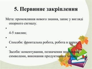 5. Первинне закріплення
Мета: промовляння нового знання, запис у вигляді
опорного сигналу.
•
4-5 хвилин;
•
Способи: фронтальна робота, робота в парах;
•
Засоби: коментування, позначення знаковими
символами, виконання продуктивних завдань.
 