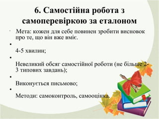 6. Самостійна робота з
самоперевіркою за еталоном
•
.Мета: кожен для себе повинен зробити висновок
про те, що він вже вміє.
•
4-5 хвилин;
•
Невеликий обсяг самостійної роботи (не більше 2-
3 типових завдань);
•
Виконується письмово;
•
Методи: самоконтроль, самооцінка.
 