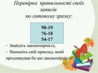 Перевірка правильності своїх
записів
по готовому зразку:
- Знайдіть закономірність.
- Напишіть свій приклад, який
продовжував би цю закономірність.
98-19
76-18
54-17
 