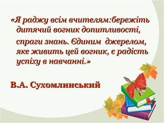 «Я раджу всім вчителям:бережіть«Я раджу всім вчителям:бережіть
дитячий вогник допитливості,дитячий вогник допитливості,
спраги знань. Єдиним джерелом,спраги знань. Єдиним джерелом,
яке живить цей вогник, є радістьяке живить цей вогник, є радість
успіху в навчанні.»успіху в навчанні.»
В.А. СухомлинськийВ.А. Сухомлинський
 