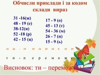 Обчисли приклади і за кодом
склади вираз
31 -16(ж)
48 - 19 (е)
38-12(и)
52 -18 (р)
42 - 15 (ц)
17 - 9 (о)
45 - 13 (т)
54 - 36 (м)
26 - 7 (п)
15 - 9 (ь)
ьцежомереп-ит
627291581829342919–2632
Висновок: ти – переможець!
 