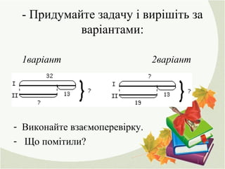 - Придумайте задачу і вирішіть за
варіантами:
1варіант 2варіант
- Виконайте взаємоперевірку.
- Що помітили?
 