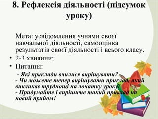 8. Рефлексія діяльності (підсумок
уроку)
Мета: усвідомлення учнями своєї
навчальної діяльності, самооцінка
результатів своєї діяльності і всього класу.
• 2-3 хвилини;
• Питання:
- Які приклади вчилися вирішувати?
- Чи можете тепер вирішувати приклад, який
викликав труднощі на початку уроку?
- Придумайте і вирішите такий приклад на
новий прийом!
 