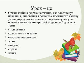 Урок – це
• Організаційна форма навчання, яка забезпечує
навчання, виховання і розвиток постійного складу
учнів упродовж визначеного проміжку часу на
основі вивчення конкретної і однакової для всіх
теми
• спілкування
• колективне навчання
• «гуртова взаємодія»
• крок
• модуль,
• справа
• ланка
 