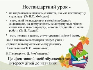Нестандартний урок -
• це імпровізоване навчальне заняття, що має нестандартну
структуру. (За Н.Є. Мойсеюк)
• урок, який не вкладається в межі виробленого
дидактикою, на якому вчитель не дотримується чітких
етапів навчального процесу, методів, традиційних видів
роботи (За Л. Лухтай)
• суть полягає в такому структуруванні змісту і форм,
яке б викликало насамперед інтерес учнів і
сприяло їхньому оптимальному розвитку
й вихованню (За О. Антиповою,
В. Паламарчук, Д. Рум’янцевою)
Це ефективний засіб збудження живого
інтересу дітей до навчання
 