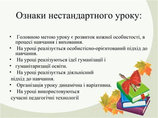 Ознаки нестандартного уроку:
• Головною метою уроку є розвиток кожної особистості, в
процесі навчання і виховання.
• На уроці реалізується особистісно-орієнтований підхід до
навчання.
• На уроці реалізуються ідеї гуманізації і
• гуманітаризації освіти.
• На уроці реалізується діяльнісний
підхід до навчання.
• Організація уроку динамічна і варіативна.
• На уроці використовуються
сучасні педагогічні технології
 