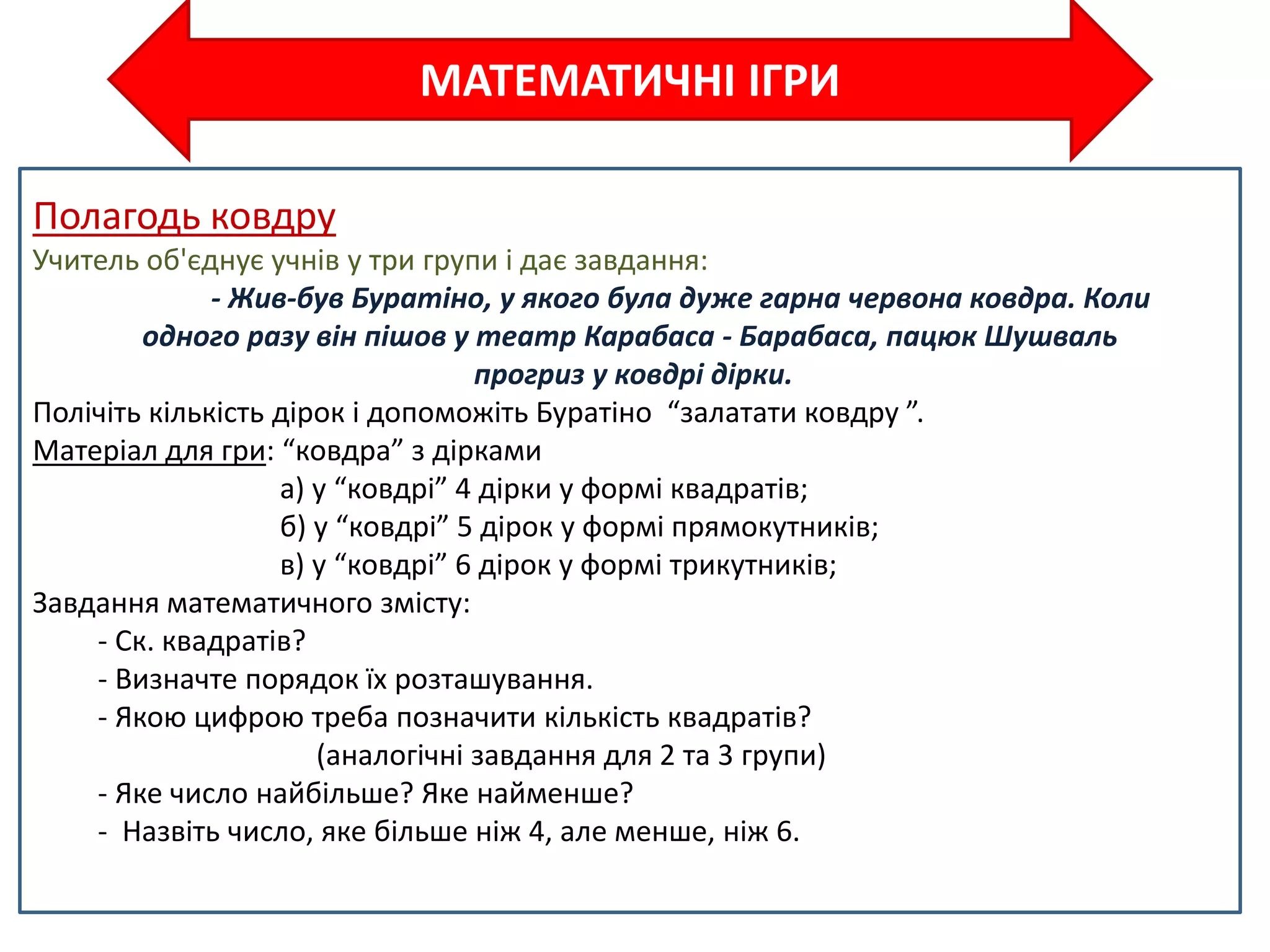 МАТЕМАТИЧНІ ІГРИ
Полагодь ковдру
Учитель об'єднує учнів у три групи і дає завдання:
- Жив-був Буратіно, у якого була дуже гарна червона ковдра. Коли
одного разу він пішов у театр Карабаса - Барабаса, пацюк Шушваль
прогриз у ковдрі дірки.
Полічіть кількість дірок і допоможіть Буратіно “залатати ковдру ”.
Матеріал для гри: “ковдра” з дірками
а) у “ковдрі” 4 дірки у формі квадратів;
б) у “ковдрі” 5 дірок у формі прямокутників;
в) у “ковдрі” 6 дірок у формі трикутників;
Завдання математичного змісту:
- Ск. квадратів?
- Визначте порядок їх розташування.
- Якою цифрою треба позначити кількість квадратів?
(аналогічні завдання для 2 та 3 групи)
- Яке число найбільше? Яке найменше?
- Назвіть число, яке більше ніж 4, але менше, ніж 6.
 