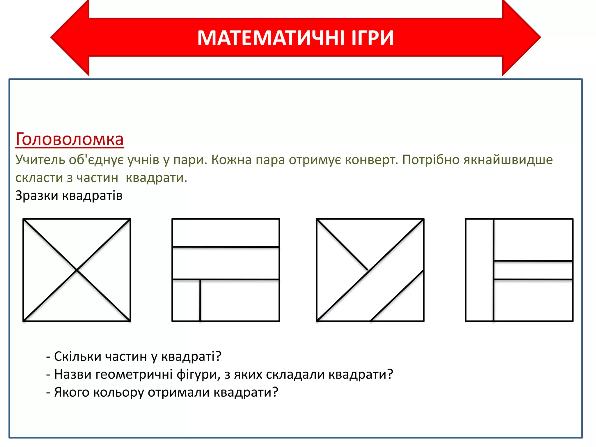 МАТЕМАТИЧНІ ІГРИ
Головоломка
Учитель об'єднує учнів у пари. Кожна пара отримує конверт. Потрібно якнайшвидше
скласти з частин квадрати.
Зразки квадратів
- Скільки частин у квадраті?
- Назви геометричні фігури, з яких складали квадрати?
- Якого кольору отримали квадрати?
 