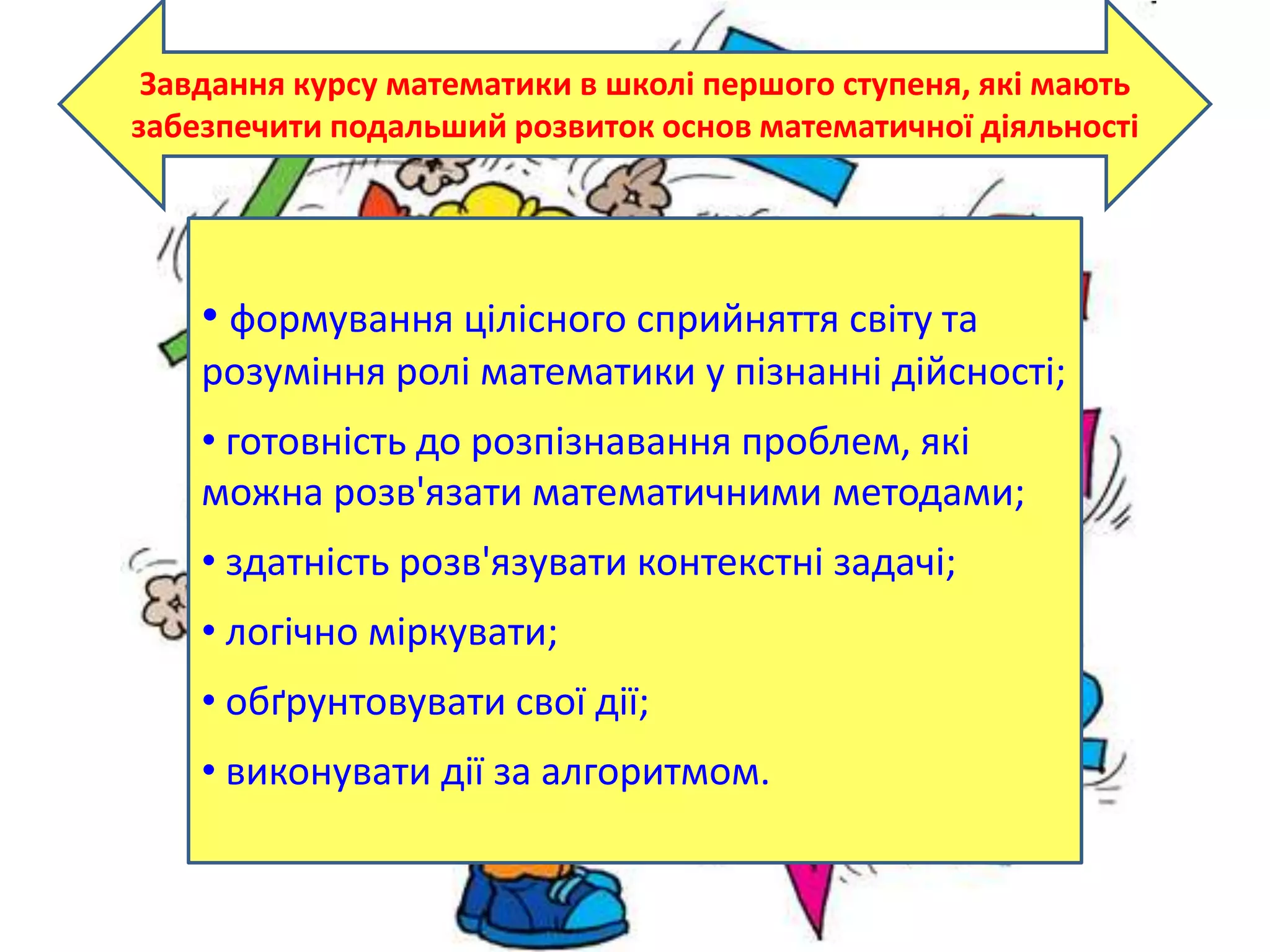 Завдання курсу математики в школі першого ступеня, які мають
забезпечити подальший розвиток основ математичної діяльності
• формування цілісного сприйняття світу та
розуміння ролі математики у пізнанні дійсності;
• готовність до розпізнавання проблем, які
можна розв'язати математичними методами;
• здатність розв'язувати контекстні задачі;
• логічно міркувати;
• обґрунтовувати свої дії;
• виконувати дії за алгоритмом.
 