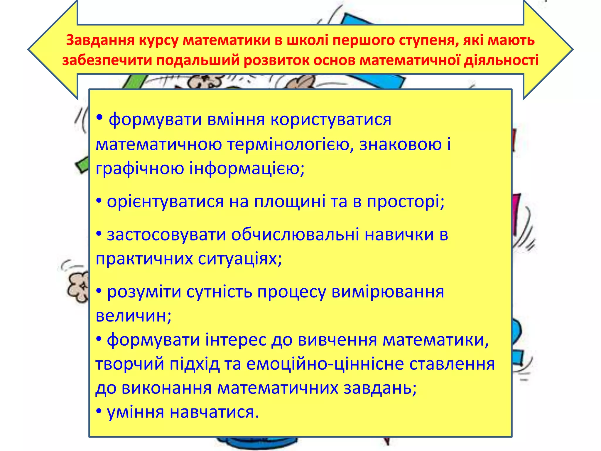 Завдання курсу математики в школі першого ступеня, які мають
забезпечити подальший розвиток основ математичної діяльності
• формувати вміння користуватися
математичною термінологією, знаковою і
графічною інформацією;
• орієнтуватися на площині та в просторі;
• застосовувати обчислювальні навички в
практичних ситуаціях;
• розуміти сутність процесу вимірювання
величин;
• формувати інтерес до вивчення математики,
творчий підхід та емоційно-ціннісне ставлення
до виконання математичних завдань;
• уміння навчатися.
 