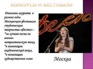 Дипломы лауреата в
разные годы
Московского фестиваля
студенческого
творчества «Фестос» -
*за лучшие песни на
военно-
патриотическую тему,
*в номинации
академический вокал,
*в номинации
художественное слово Москва
 