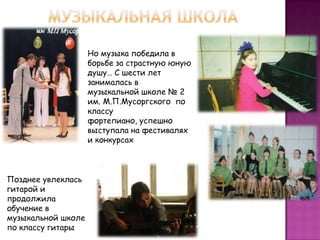 Но музыка победила в
борьбе за страстную юную
душу… С шести лет
занималась в
музыкальной школе № 2
им. М.П.Мусоргского по
классу
фортепиано, успешно
выступала на фестивалях
и конкурсах
Позднее увлеклась
гитарой и
продолжила
обучение в
музыкальной школе
по классу гитары
 