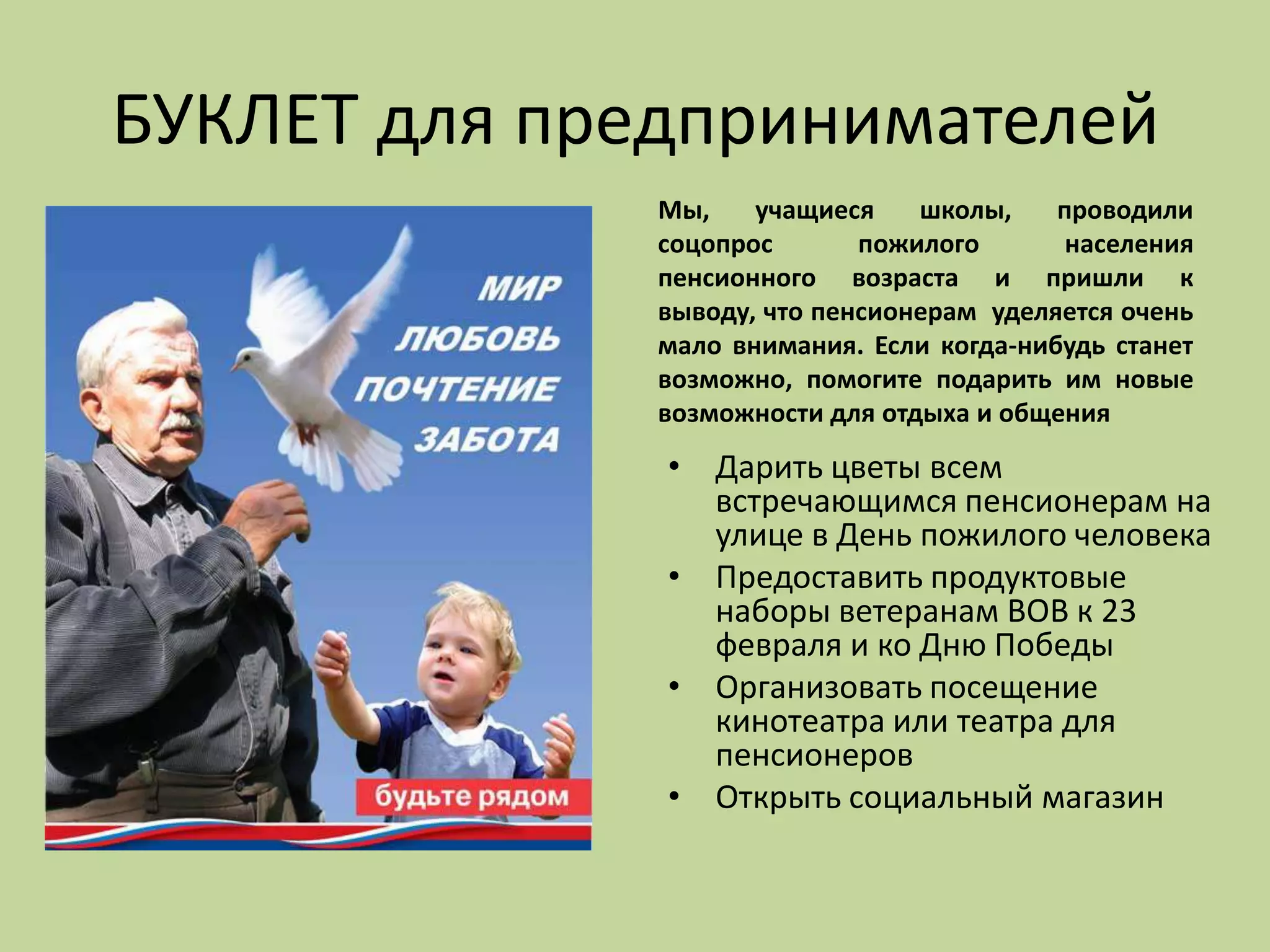 БУКЛЕТ для предпринимателей
Мы, учащиеся школы, проводили
соцопрос пожилого населения
пенсионного возраста и пришли к
выводу, что пенсионерам уделяется очень
мало внимания. Если когда-нибудь станет
возможно, помогите подарить им новые
возможности для отдыха и общения
• Дарить цветы всем
встречающимся пенсионерам на
улице в День пожилого человека
• Предоставить продуктовые
наборы ветеранам ВОВ к 23
февраля и ко Дню Победы
• Организовать посещение
кинотеатра или театра для
пенсионеров
• Открыть социальный магазин
 