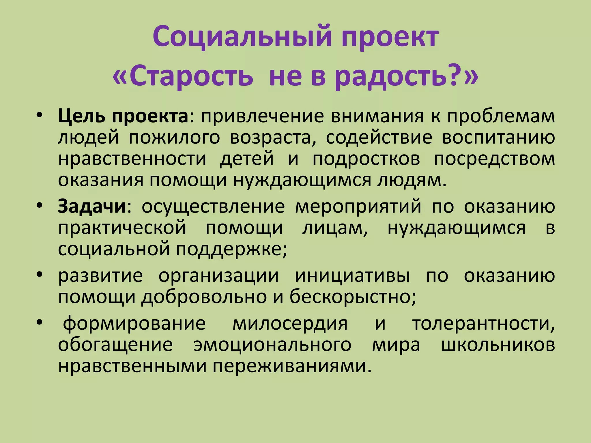 Социальный проект
«Старость не в радость?»
• Цель проекта: привлечение внимания к проблемам
людей пожилого возраста, содействие воспитанию
нравственности детей и подростков посредством
оказания помощи нуждающимся людям.
• Задачи: осуществление мероприятий по оказанию
практической помощи лицам, нуждающимся в
социальной поддержке;
• развитие организации инициативы по оказанию
помощи добровольно и бескорыстно;
• формирование милосердия и толерантности,
обогащение эмоционального мира школьников
нравственными переживаниями.
 