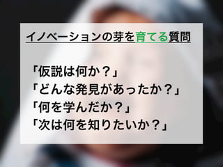イノベーションの芽を育てる質問
「仮説は何か？」
「どんな発見があったか？」
「何を学んだか？」
「次は何を知りたいか？」
 