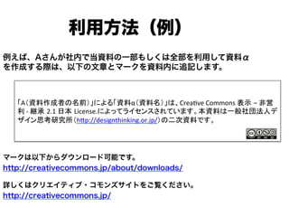 例えば、Aさんが社内で当資料の一部もしくは全部を利用して資料α
を作成する際は、以下の文章とマークを資料内に追記します。
マークは以下からダウンロード可能です。
http://creativecommons.jp/about/downloads/
詳しくはクリエイティブ・コモンズサイトをご覧ください。
http://creativecommons.jp/
利用方法（例）
「A（資料作成者の名前）」による「資料α（資料名）」は、Crea]ve	
  Commons	
  表示 –	
  非営
利	
  -­‐	
  継承 2.1	
  日本 License.によってライセンスされています。本資料は一般社団法人デ
ザイン思考研究所（hMp://designthinking.or.jp/）の二次資料です。	
 