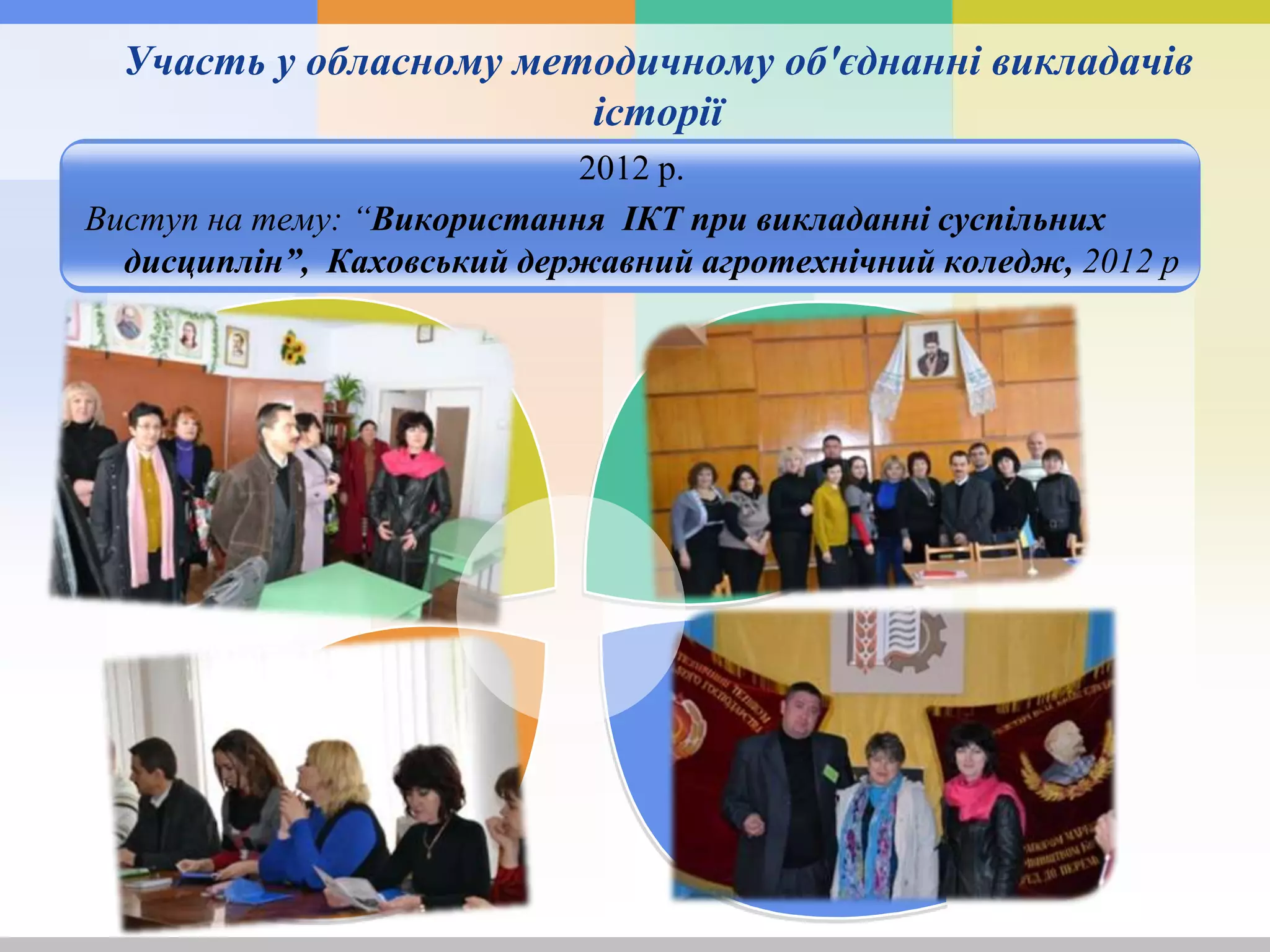 Участь у обласному методичному об'єднанні викладачів
історії
2012 р.
Виступ на тему: “Використання ІКТ при викладанні суспільних
дисциплін”, Каховський державний агротехнічний коледж, 2012 р
 