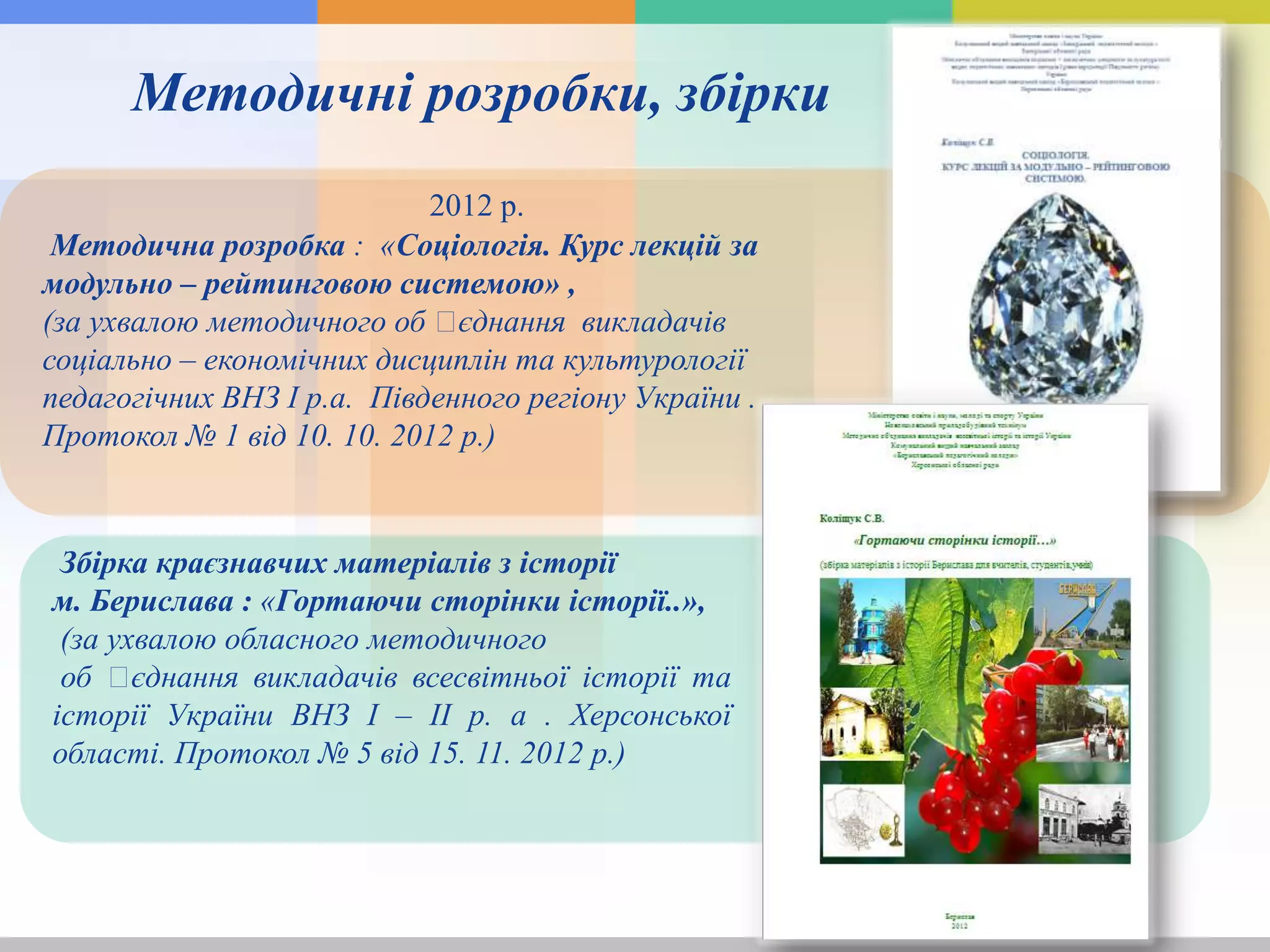 2012 р.
Методична розробка : «Соціологія. Курс лекцій за
модульно – рейтинговою системою» ,
(за ухвалою методичного об ꞌєднання викладачів
соціально – економічних дисциплін та культурології
педагогічних ВНЗ І р.а. Південного регіону України .
Протокол № 1 від 10. 10. 2012 р.)
Збірка краєзнавчих матеріалів з історії
м. Берислава : «Гортаючи сторінки історії..»,
(за ухвалою обласного методичного
об ꞌєднання викладачів всесвітньої історії та
історії України ВНЗ І – ІІ р. а . Херсонської
області. Протокол № 5 від 15. 11. 2012 р.)
Методичні розробки, збірки
 