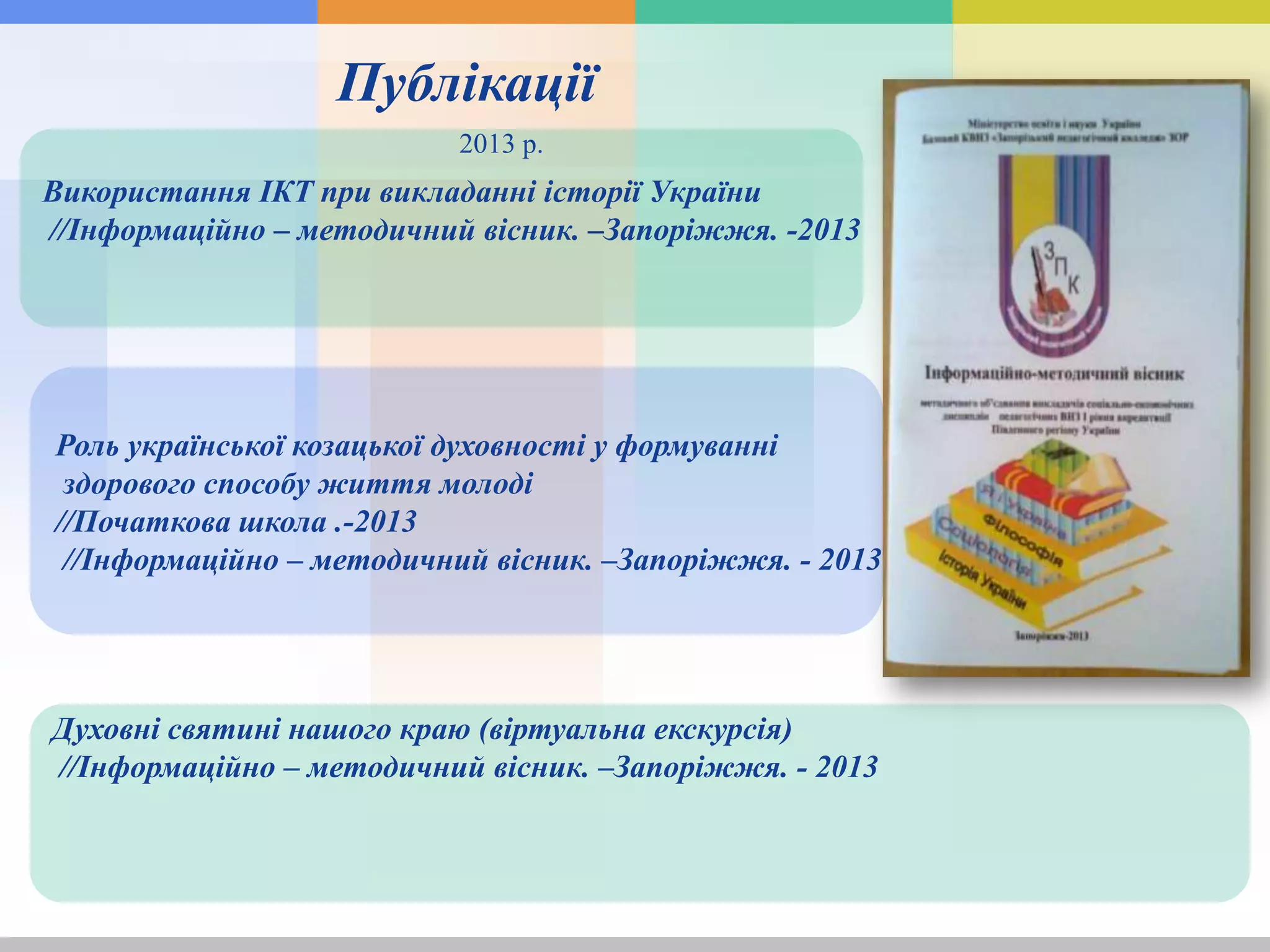 Духовні святині нашого краю (віртуальна екскурсія)
//Інформаційно – методичний вісник. –Запоріжжя. - 2013
Роль української козацької духовності у формуванні
здорового способу життя молоді
//Початкова школа .-2013
//Інформаційно – методичний вісник. –Запоріжжя. - 2013
Використання ІКТ при викладанні історії України
//Інформаційно – методичний вісник. –Запоріжжя. -2013
Публікації
2013 р.
 
