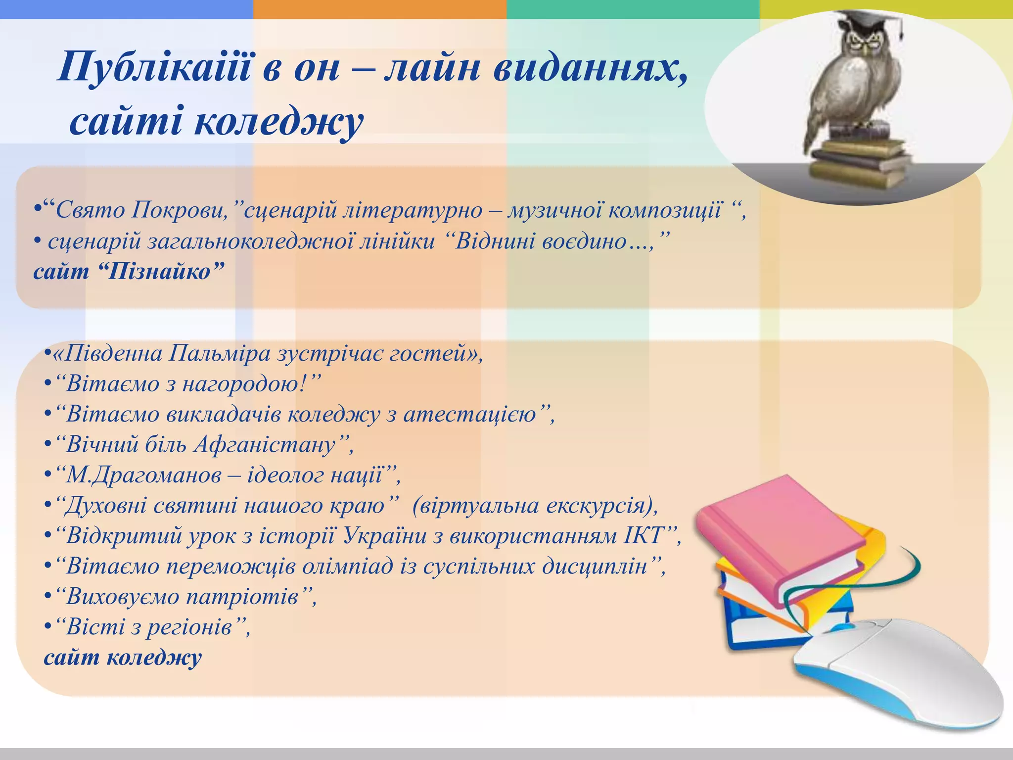 Публікаіії в он – лайн виданнях,
сайті коледжу
•“Свято Покрови,”сценарій літературно – музичної композиції “,
• сценарій загальноколеджної лінійки “Віднині воєдино…,”
сайт “Пізнайко”
•«Південна Пальміра зустрічає гостей»,
•“Вітаємо з нагородою!”
•“Вітаємо викладачів коледжу з атестацією”,
•“Вічний біль Афганістану”,
•“М.Драгоманов – ідеолог нації”,
•“Духовні святині нашого краю” (віртуальна екскурсія),
•“Відкритий урок з історії України з використанням ІКТ”,
•“Вітаємо переможців олімпіад із суспільних дисциплін”,
•“Виховуємо патріотів”,
•“Вісті з регіонів”,
сайт коледжу
 