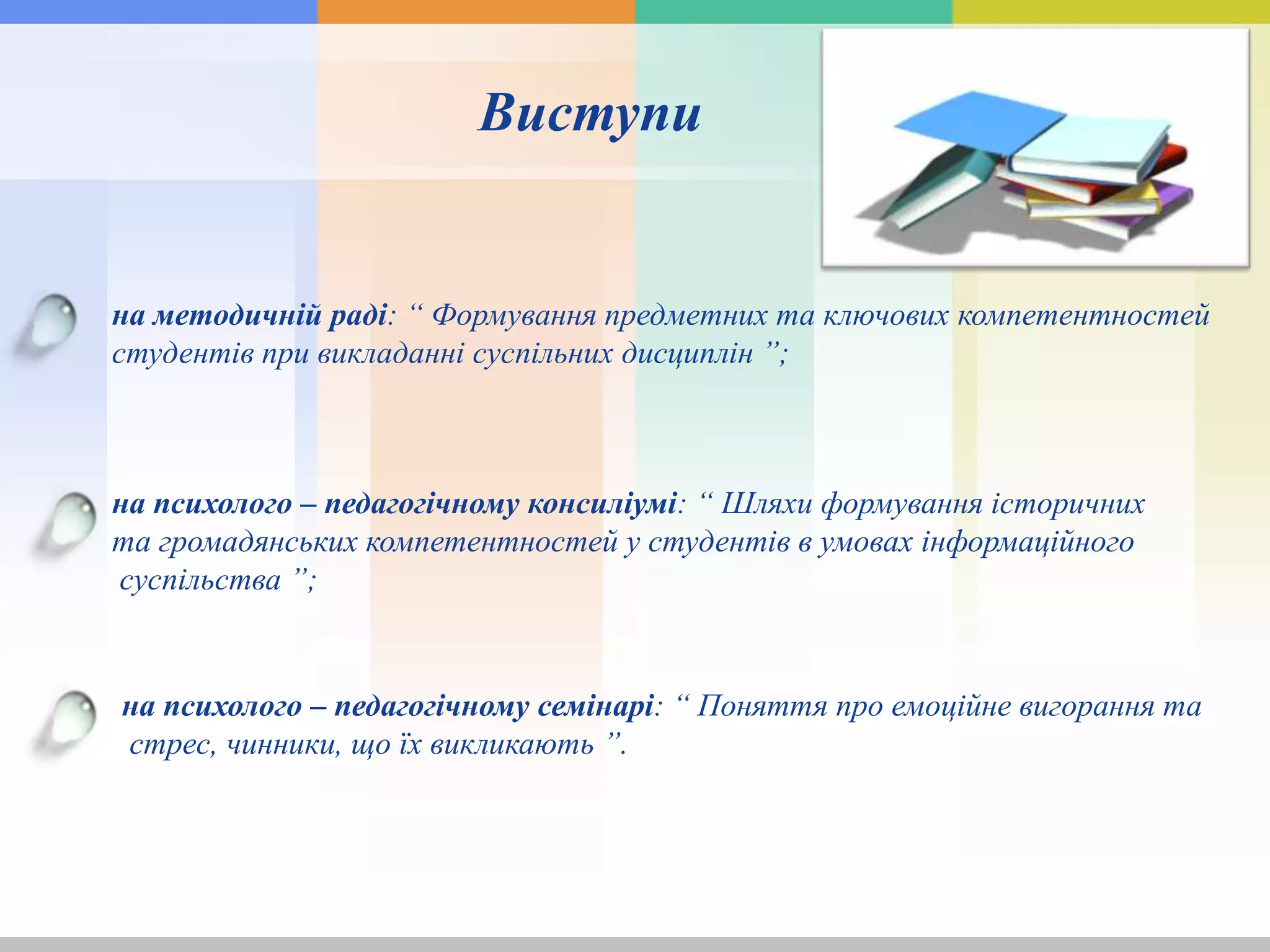 Виступи
на методичній раді: “ Формування предметних та ключових компетентностей
студентів при викладанні суспільних дисциплін ”;
на психолого – педагогічному консиліумі: “ Шляхи формування історичних
та громадянських компетентностей у студентів в умовах інформаційного
суспільства ”;
на психолого – педагогічному семінарі: “ Поняття про емоційне вигорання та
стрес, чинники, що їх викликають ”.
 