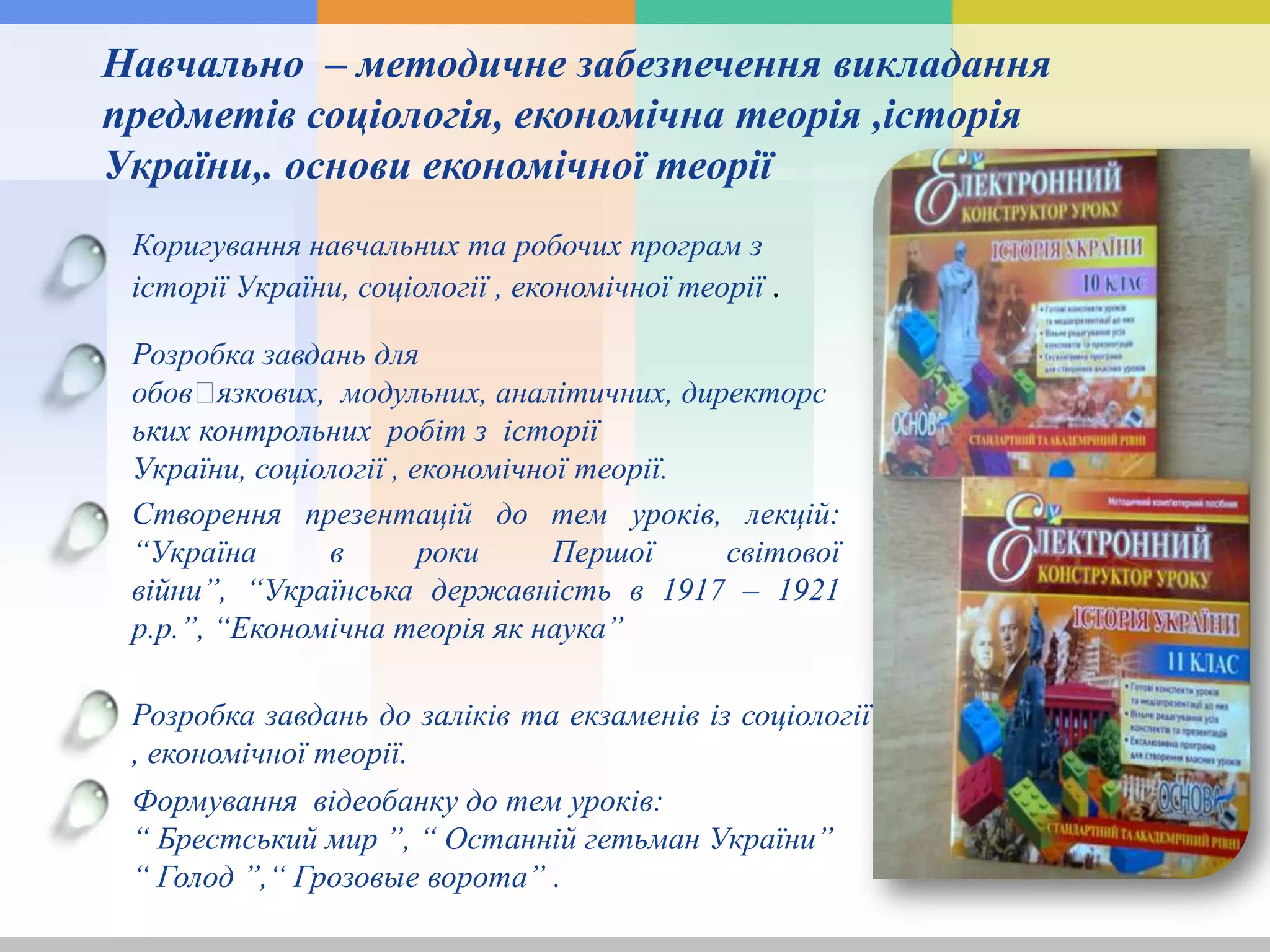 Навчально – методичне забезпечення викладання
предметів соціологія, економічна теорія ,історія
України,. основи економічної теорії
Коригування навчальних та робочих програм з
історії України, соціології , економічної теорії .
Створення презентацій до тем уроків, лекцій:
“Україна в роки Першої світової
війни”, “Українська державність в 1917 – 1921
р.р.”, “Економічна теорія як наука”
Розробка завдань до заліків та екзаменів із соціології
, економічної теорії.
Розробка завдань для
обовꞌязкових, модульних, аналітичних, директорс
ьких контрольних робіт з історії
України, соціології , економічної теорії.
Формування відеобанку до тем уроків:
“ Брестський мир ”, “ Останній гетьман України”
“ Голод ”,“ Грозовые ворота” .
 