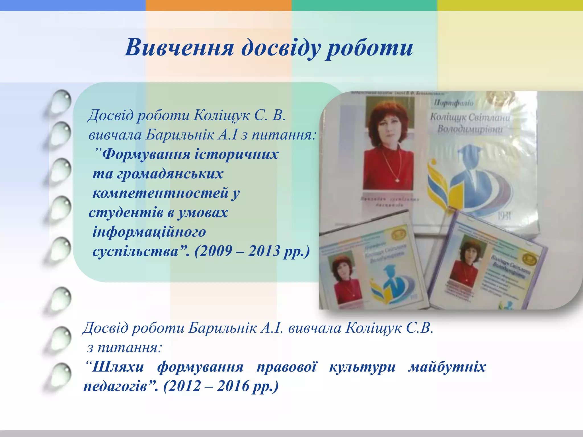 Досвід роботи Коліщук С. В.
вивчала Барильнік А.І з питання:
”Формування історичних
та громадянських
компетентностей у
студентів в умовах
інформаційного
суспільства”. (2009 – 2013 рр.)
Вивчення досвіду роботи
Досвід роботи Барильнік А.І. вивчала Коліщук С.В.
з питання:
“Шляхи формування правової культури майбутніх
педагогів”. (2012 – 2016 рр.)
 
