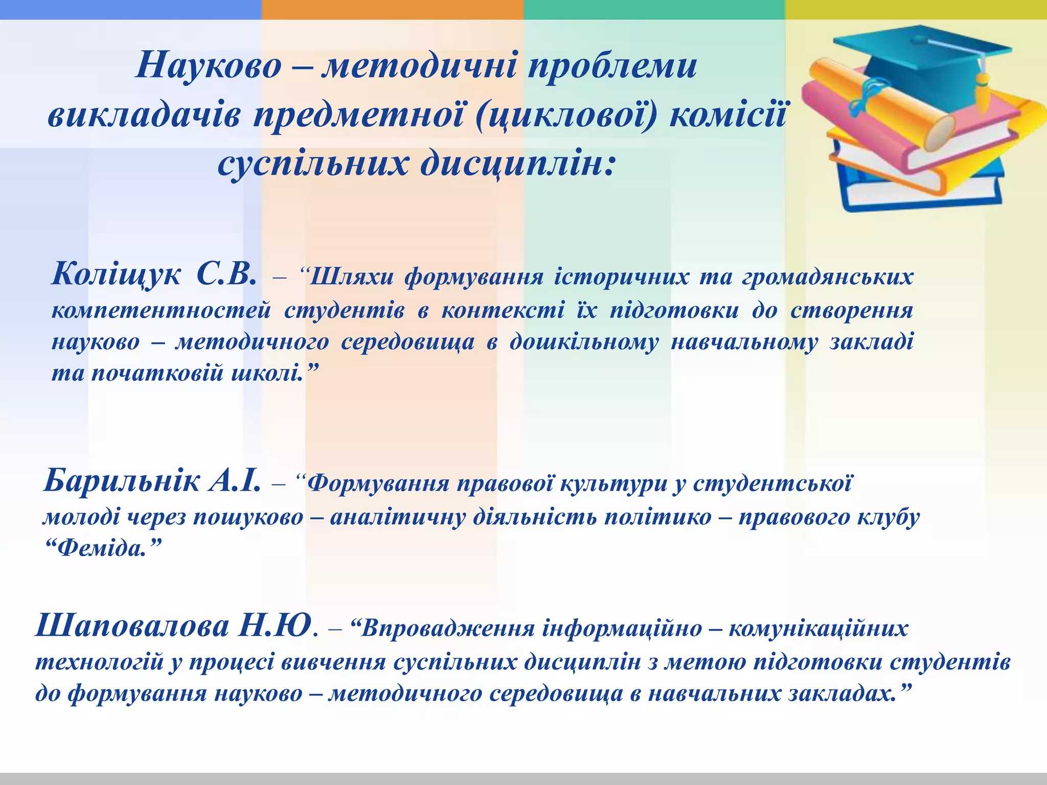 Науково – методичні проблеми
викладачів предметної (циклової) комісії
суспільних дисциплін:
Коліщук С.В. – “Шляхи формування історичних та громадянських
компетентностей студентів в контексті їх підготовки до створення
науково – методичного середовища в дошкільному навчальному закладі
та початковій школі.”
Барильнік А.І. – “Формування правової культури у студентської
молоді через пошуково – аналітичну діяльність політико – правового клубу
“Феміда.”
Шаповалова Н.Ю. – “Впровадження інформаційно – комунікаційних
технологій у процесі вивчення суспільних дисциплін з метою підготовки студентів
до формування науково – методичного середовища в навчальних закладах.”
 