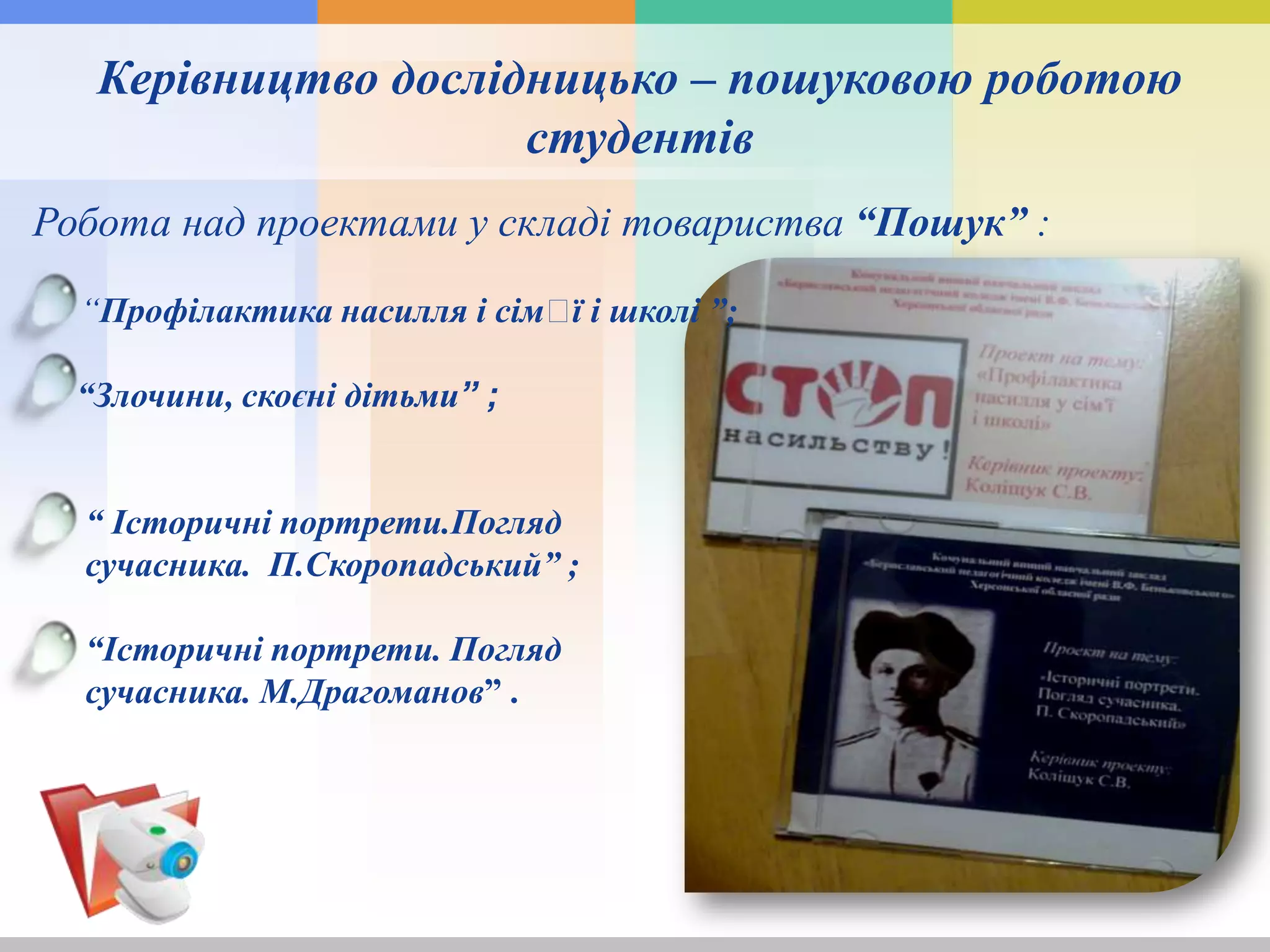Керівництво дослідницько – пошуковою роботою
студентів
Робота над проектами у складі товариства “Пошук” :
“Профілактика насилля і сімꞌї і школі ”;
“Злочини, скоєні дітьми” ;
“ Історичні портрети.Погляд
сучасника. П.Скоропадський” ;
“Історичні портрети. Погляд
сучасника. М.Драгоманов” .
 