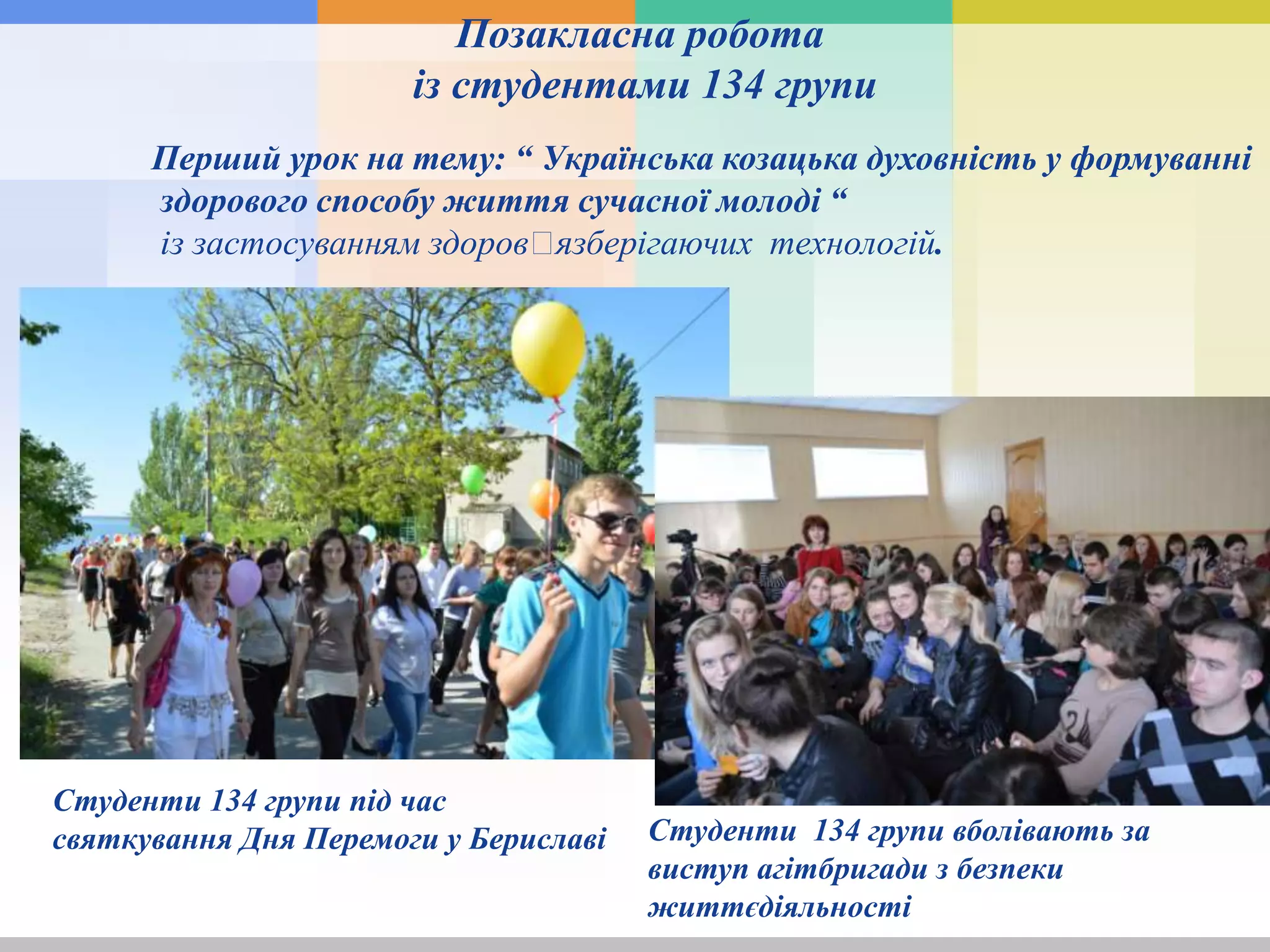 Перший урок на тему: “ Українська козацька духовність у формуванні
здорового способу життя сучасної молоді “
із застосуванням здоровꞌязберігаючих технологій.
Студенти 134 групи під час
святкування Дня Перемоги у Бериславі Студенти 134 групи вболівають за
виступ агітбригади з безпеки
життєдіяльності
Позакласна робота
із студентами 134 групи
 