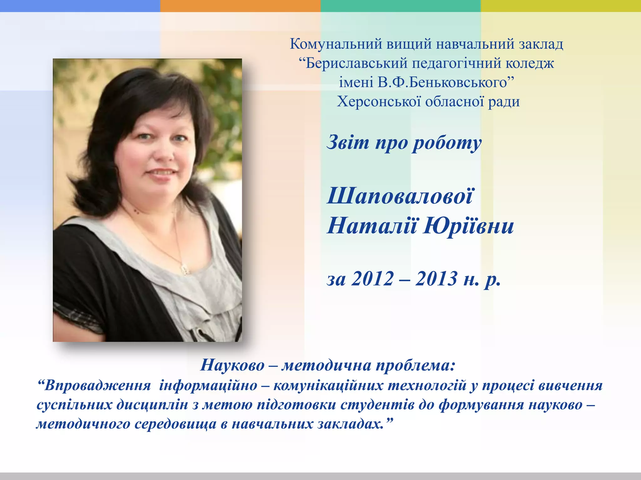 Комунальний вищий навчальний заклад
“Бериславський педагогічний коледж
імені В.Ф.Беньковського”
Херсонської обласної ради
Науково – методична проблема:
“Впровадження інформаційно – комунікаційних технологій у процесі вивчення
суспільних дисциплін з метою підготовки студентів до формування науково –
методичного середовища в навчальних закладах.”
Звіт про роботу
Шаповалової
Наталії Юріївни
за 2012 – 2013 н. р.
 