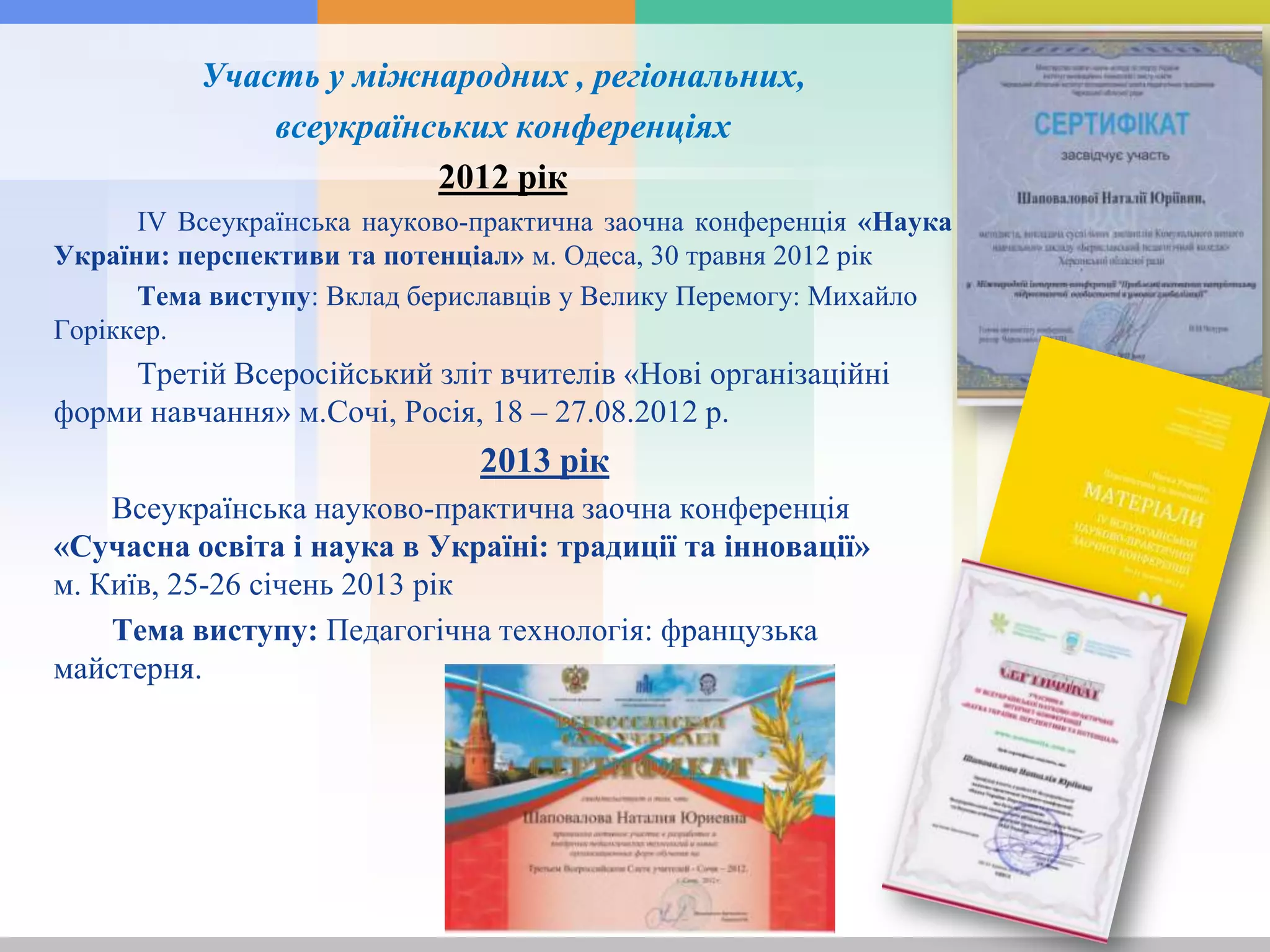 Участь у міжнародних , регіональних,
всеукраїнських конференціях
2012 рік
IV Всеукраїнська науково-практична заочна конференція «Наука
України: перспективи та потенціал» м. Одеса, 30 травня 2012 рік
Тема виступу: Вклад бериславців у Велику Перемогу: Михайло
Горіккер.
Третій Всеросійський зліт вчителів «Нові організаційні
форми навчання» м.Сочі, Росія, 18 – 27.08.2012 р.
2013 рік
Всеукраїнська науково-практична заочна конференція
«Сучасна освіта і наука в Україні: традиції та інновації»
м. Київ, 25-26 січень 2013 рік
Тема виступу: Педагогічна технологія: французька
майстерня.
 