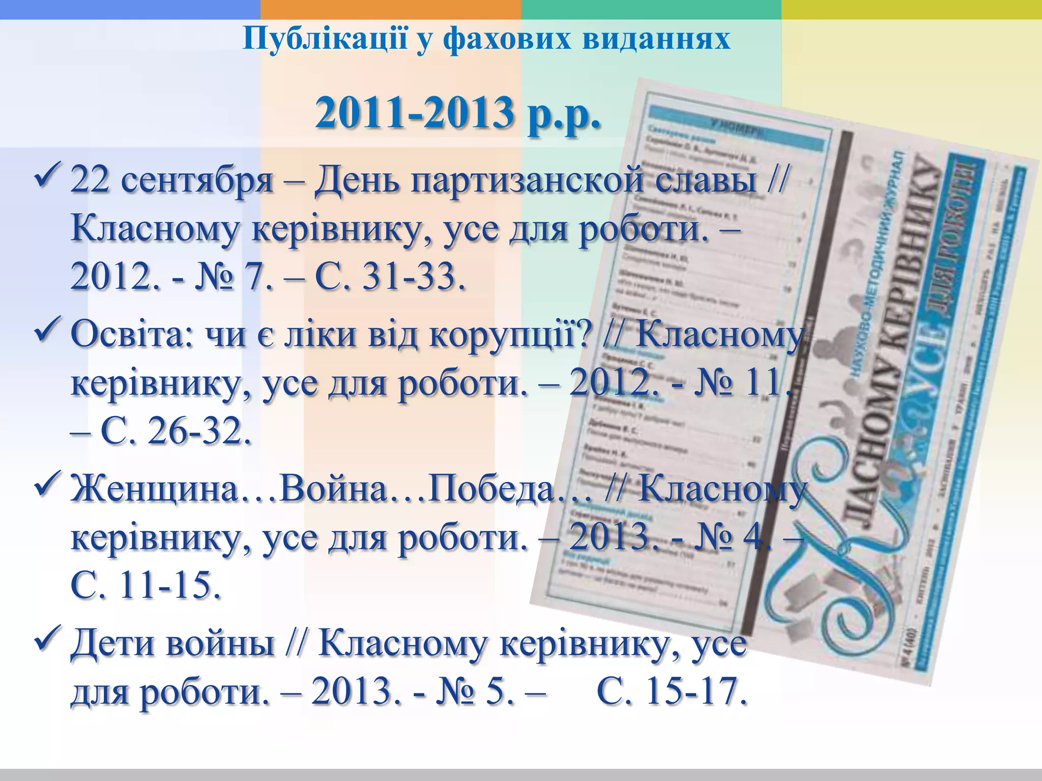 2011-2013 р.р.
 22 сентября – День партизанской славы //
Класному керівнику, усе для роботи. –
2012. - № 7. – С. 31-33.
 Освіта: чи є ліки від корупції? // Класному
керівнику, усе для роботи. – 2012. - № 11.
– С. 26-32.
 Женщина…Война…Победа… // Класному
керівнику, усе для роботи. – 2013. - № 4. –
С. 11-15.
 Дети войны // Класному керівнику, усе
для роботи. – 2013. - № 5. – С. 15-17.
Публікації у фахових виданнях
 