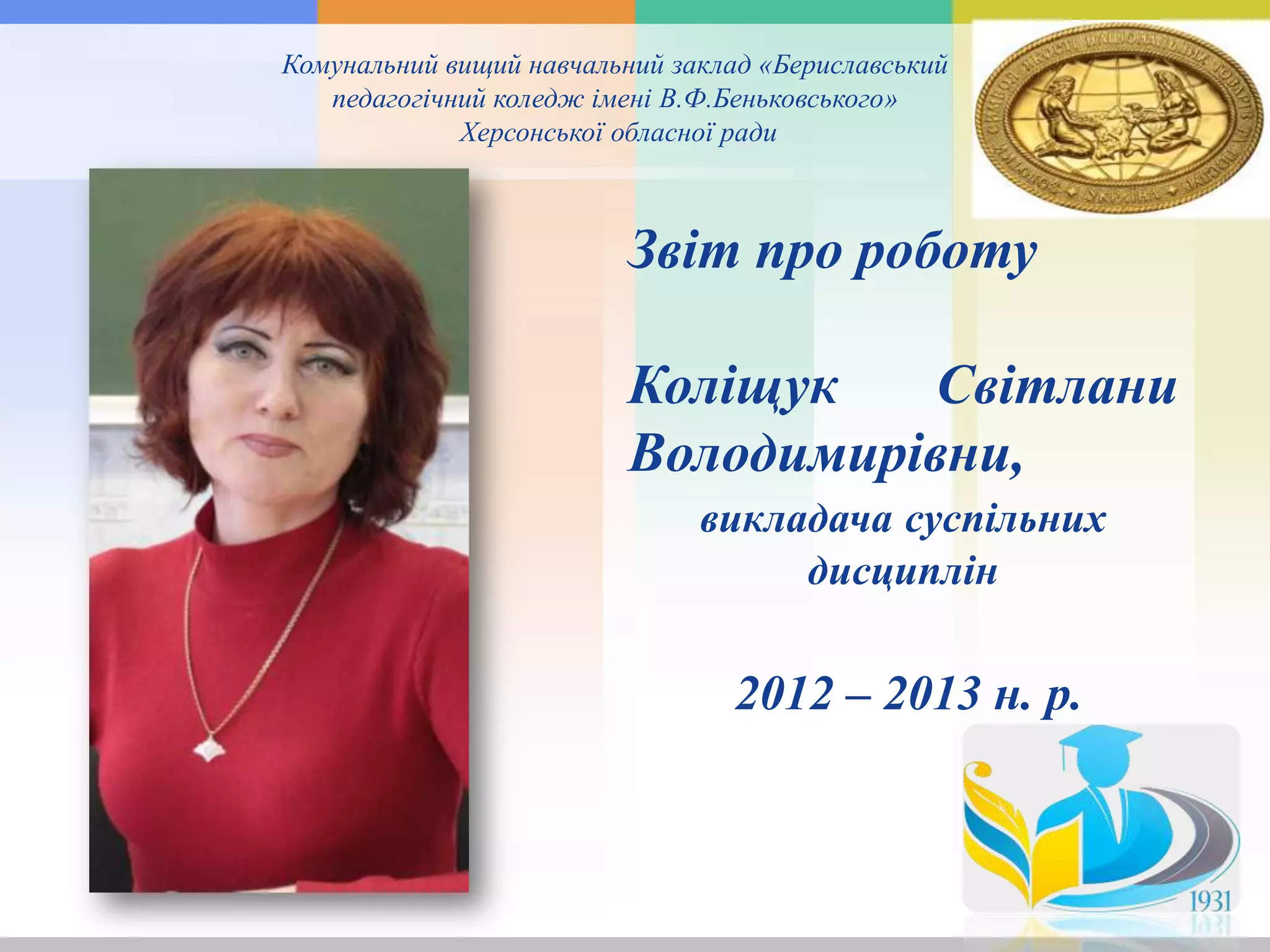Комунальний вищий навчальний заклад «Бериславський
педагогічний коледж імені В.Ф.Беньковського»
Херсонської обласної ради
Звіт про роботу
Коліщук Світлани
Володимирівни,
викладача суспільних
дисциплін
2012 – 2013 н. р.
 