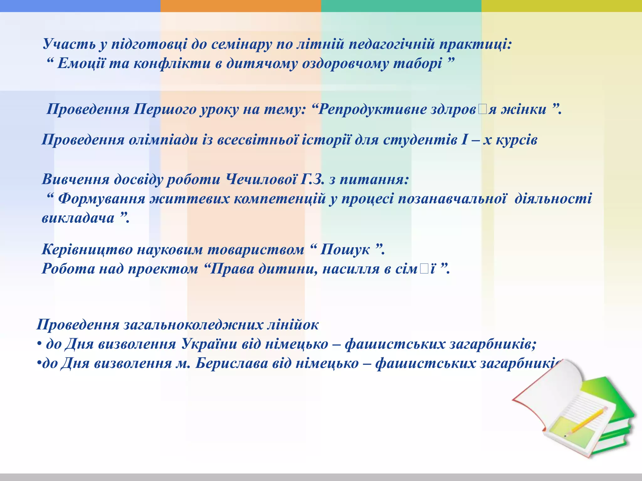 Участь у підготовці до семінару по літній педагогічній практиці:
“ Емоції та конфлікти в дитячому оздоровчому таборі ”
Проведення олімпіади із всесвітньої історії для студентів І – х курсів
Вивчення досвіду роботи Чечилової Г.З. з питання:
“ Формування життевих компетенцій у процесі позанавчальної діяльності
викладача ”.
Керівництво науковим товариством “ Пошук ”.
Робота над проектом “Права дитини, насилля в сімꞌї ”.
Проведення загальноколеджних лінійок
• до Дня визволення України від німецько – фашистських загарбників;
•до Дня визволення м. Берислава від німецько – фашистських загарбників.
Проведення Першого уроку на тему: “Репродуктивне здлровꞌя жінки ”.
 