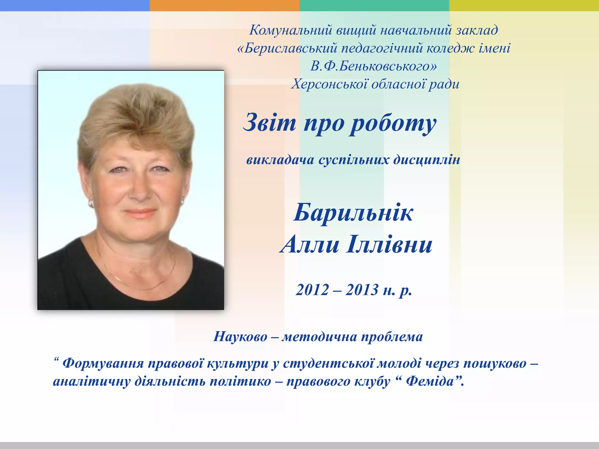 Комунальний вищий навчальний заклад
«Бериславський педагогічний коледж імені
В.Ф.Беньковського»
Херсонської обласної ради
Звіт про роботу
викладача суспільних дисциплін
“ Формування правової культури у студентської молоді через пошуково –
аналітичну діяльність політико – правового клубу “ Феміда”.
2012 – 2013 н. р.
Барильнік
Алли Іллівни
Науково – методична проблема
 