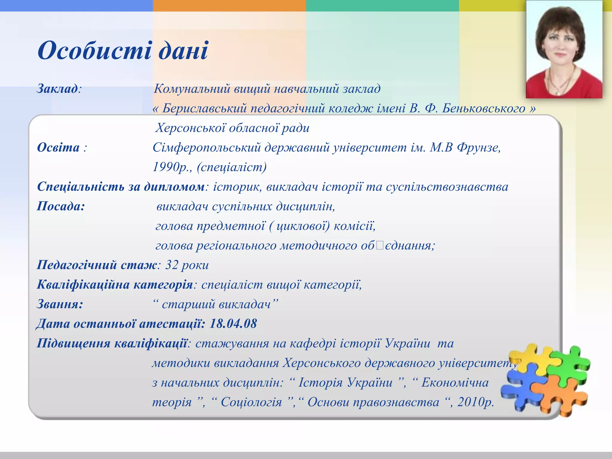 Особисті дані
Заклад: Комунальний вищий навчальний заклад
« Бериславський педагогічний коледж імені В. Ф. Беньковського »
Херсонської обласної ради
Освіта : Сімферопольський державний університет ім. М.В Фрунзе,
1990р., (спеціаліст)
Спеціальність за дипломом: історик, викладач історії та суспільствознавства
Посада: викладач суспільних дисциплін,
голова предметної ( циклової) комісії,
голова регіонального методичного обꞌєднання;
Педагогічний стаж: 32 роки
Кваліфікаційна категорія: спеціаліст вищої категорії,
Звання: “ старший викладач”
Дата останньої атестації: 18.04.08
Підвищення кваліфікації: стажування на кафедрі історії України та
методики викладання Херсонського державного університету
з начальних дисциплін: “ Історія України ”, “ Економічна
теорія ”, “ Соціологія ”,“ Основи правознавства “, 2010р.
 