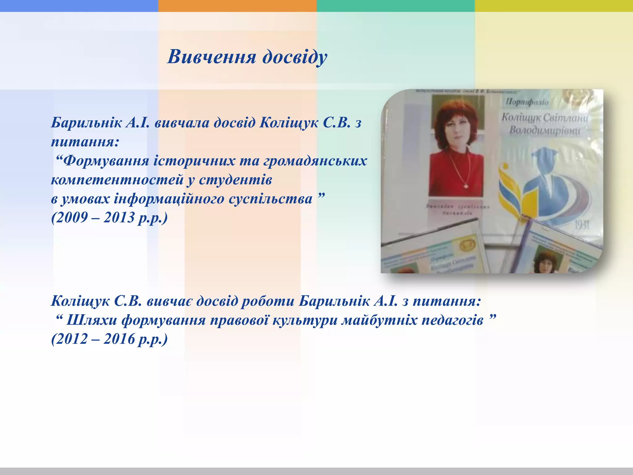 Вивчення досвіду
Барильнік А.І. вивчала досвід Коліщук С.В. з
питання:
“Формування історичних та громадянських
компетентностей у студентів
в умовах інформаційного суспільства ”
(2009 – 2013 р.р.)
Коліщук С.В. вивчає досвід роботи Барильнік А.І. з питання:
“ Шляхи формування правової культури майбутніх педагогів ”
(2012 – 2016 р.р.)
 