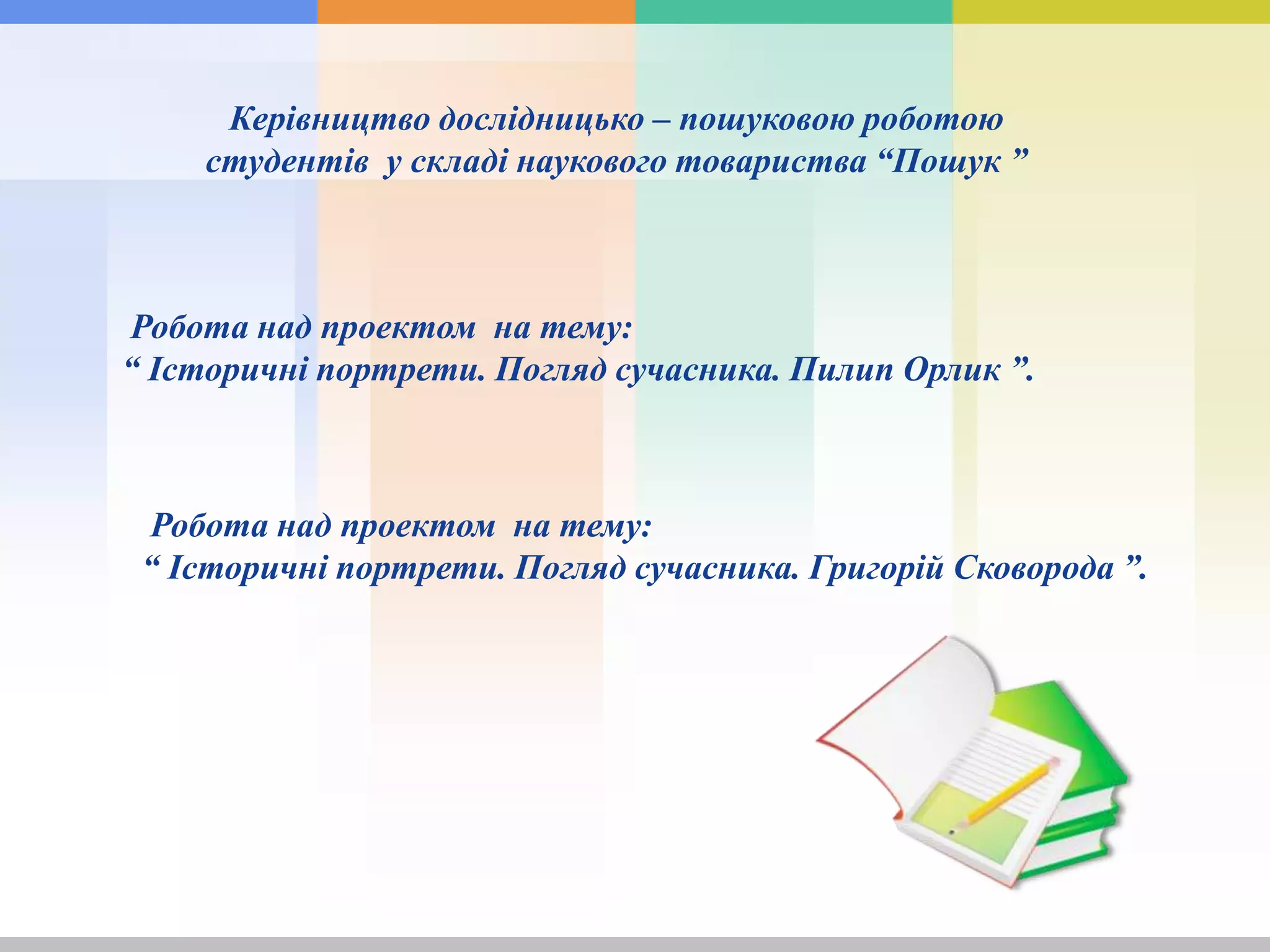 Керівництво дослідницько – пошуковою роботою
студентів у складі наукового товариства “Пошук ”
Робота над проектом на тему:
“ Історичні портрети. Погляд сучасника. Пилип Орлик ”.
Робота над проектом на тему:
“ Історичні портрети. Погляд сучасника. Григорій Сковорода ”.
 