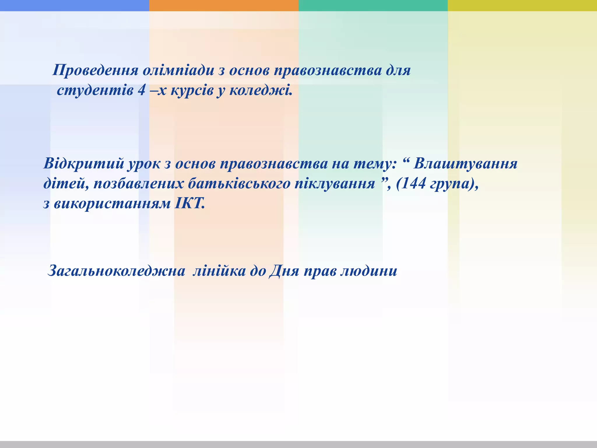 Проведення олімпіади з основ правознавства для
студентів 4 –х курсів у коледжі.
Відкритий урок з основ правознавства на тему: “ Влаштування
дітей, позбавлених батьківського піклування ”, (144 група),
з використанням ІКТ.
Загальноколеджна лінійка до Дня прав людини
 