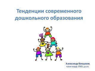 Александр Кондаков,
член-корр. РАО, д.п.н.
Тенденции современного
дошкольного образования
 