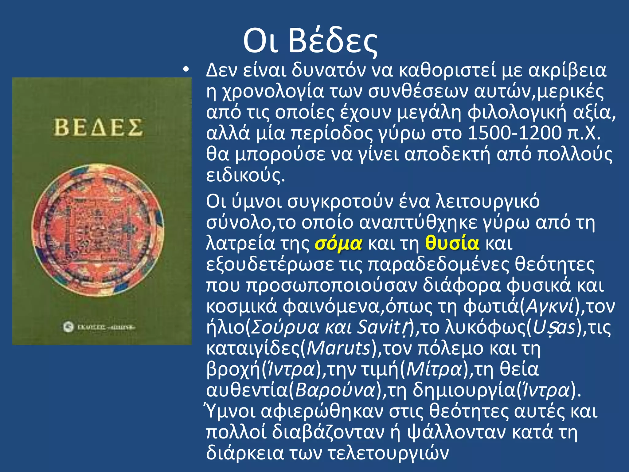 Οι Βζδεσ
• Δεν είναι δυνατόν να κακοριςτεί με ακρίβεια
θ χρονολογία των ςυνκζςεων αυτϊν,μερικζσ
από τισ οποίεσ ζχουν μεγάλθ φιλολογικι αξία,
αλλά μία περίοδοσ γφρω ςτο 1500-1200 π.Χ.
κα μποροφςε να γίνει αποδεκτι από πολλοφσ
ειδικοφσ.
• Οι φμνοι ςυγκροτοφν ζνα λειτουργικό
ςφνολο,το οποίο αναπτφκχθκε γφρω από τθ
λατρεία τθσ ςόμα και τθ θυςία και
εξουδετζρωςε τισ παραδεδομζνεσ κεότθτεσ
που προςωποποιοφςαν διάφορα φυςικά και
κοςμικά φαινόμενα,όπωσ τθ φωτιά(Αγκνί),τον
ιλιο(Σοφρυα και Savitṛ),το λυκόφωσ(Uṣas),τισ
καταιγίδεσ(Maruts),τον πόλεμο και τθ
βροχι(Ίντρα),τθν τιμι(Μίτρα),τθ κεία
αυκεντία(Βαροφνα),τθ δθμιουργία(Ίντρα).
Υμνοι αφιερϊκθκαν ςτισ κεότθτεσ αυτζσ και
πολλοί διαβάηονταν ι ψάλλονταν κατά τθ
διάρκεια των τελετουργιϊν
 