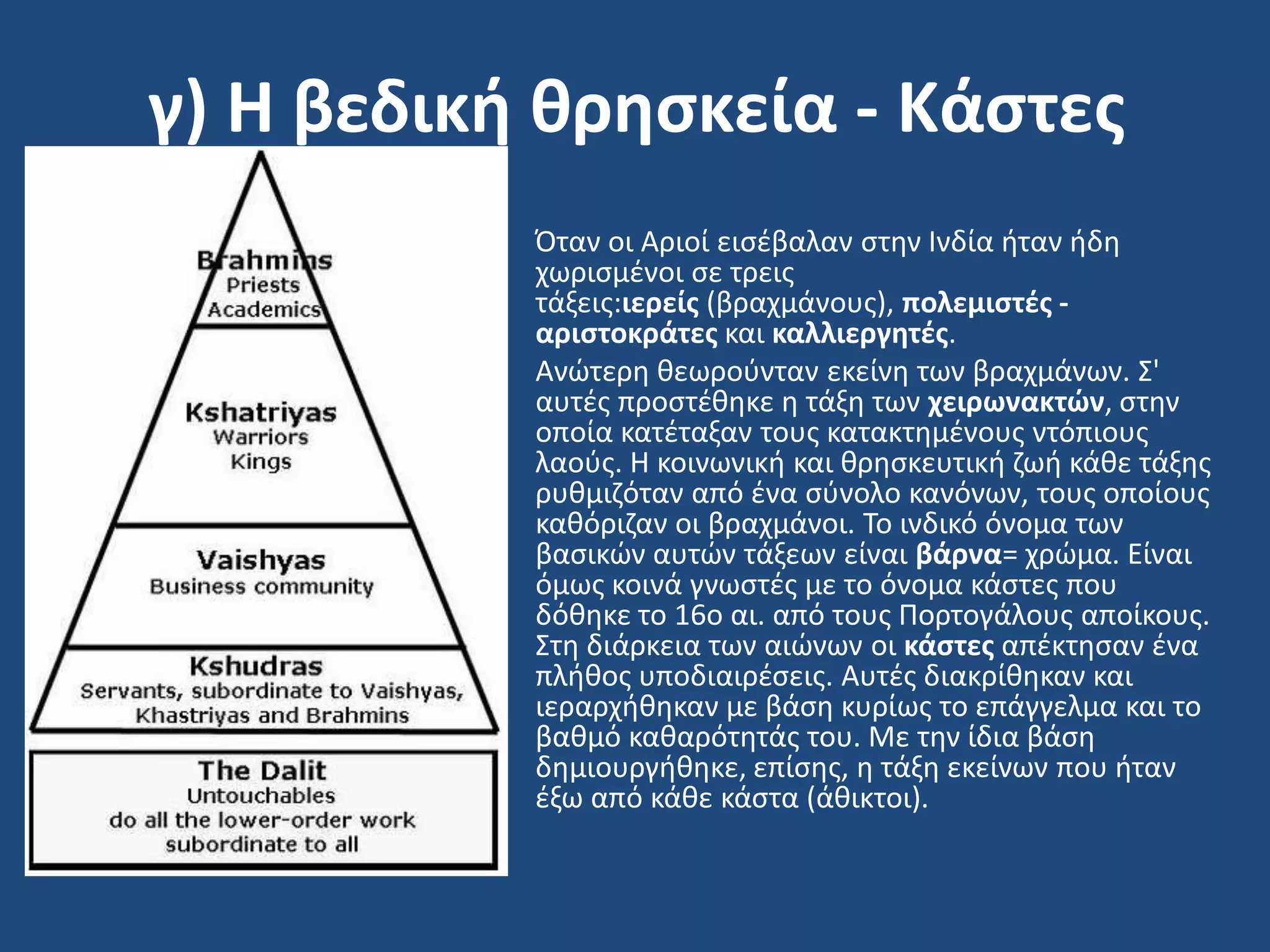 γ) Η βεδική θρηςκεία - Κάςτεσ
• Όταν οι Αριοί ειςζβαλαν ςτθν Ινδία ιταν ιδθ
χωριςμζνοι ςε τρεισ
τάξεισ:ιερείσ (βραχμάνουσ), πολεμιςτζσ -
αριςτοκράτεσ και καλλιεργητζσ.
• Ανϊτερθ κεωροφνταν εκείνθ των βραχμάνων. ΢'
αυτζσ προςτζκθκε θ τάξθ των χειρωνακτών, ςτθν
οποία κατζταξαν τουσ κατακτθμζνουσ ντόπιουσ
λαοφσ. Η κοινωνικι και κρθςκευτικι ηωι κάκε τάξθσ
ρυκμιηόταν από ζνα ςφνολο κανόνων, τουσ οποίουσ
κακόριηαν οι βραχμάνοι. Σο ινδικό όνομα των
βαςικϊν αυτϊν τάξεων είναι βάρνα= χρϊμα. Είναι
όμωσ κοινά γνωςτζσ με το όνομα κάςτεσ που
δόκθκε το 16ο αι. από τουσ Πορτογάλουσ αποίκουσ.
΢τθ διάρκεια των αιϊνων οι κάςτεσ απζκτθςαν ζνα
πλικοσ υποδιαιρζςεισ. Αυτζσ διακρίκθκαν και
ιεραρχικθκαν με βάςθ κυρίωσ το επάγγελμα και το
βακμό κακαρότθτάσ του. Με τθν ίδια βάςθ
δθμιουργικθκε, επίςθσ, θ τάξθ εκείνων που ιταν
ζξω από κάκε κάςτα (άκικτοι).
 